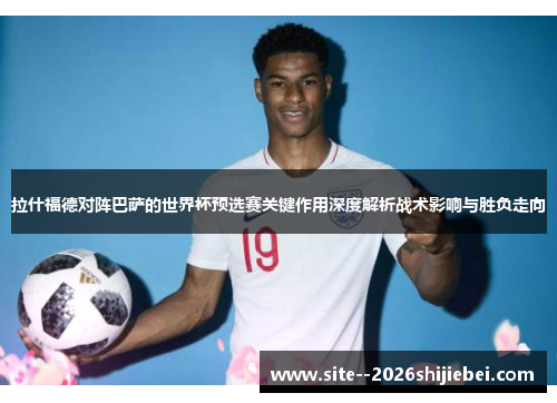 拉什福德对阵巴萨的世界杯预选赛关键作用深度解析战术影响与胜负走向