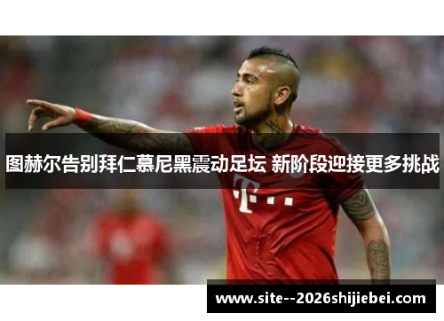 图赫尔告别拜仁慕尼黑震动足坛 新阶段迎接更多挑战