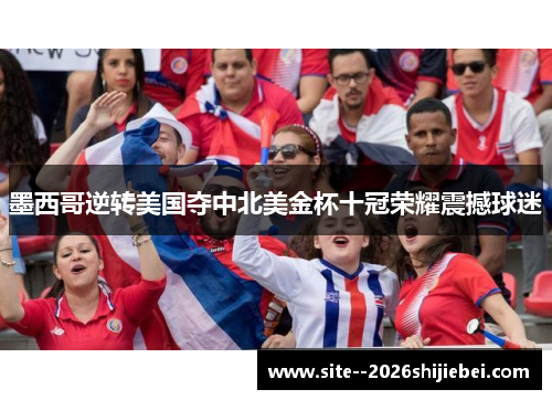 墨西哥逆转美国夺中北美金杯十冠荣耀震撼球迷
