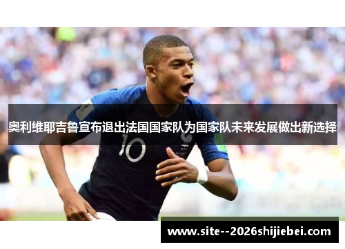 奥利维耶吉鲁宣布退出法国国家队为国家队未来发展做出新选择